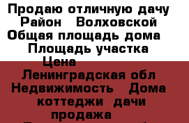 Продаю отличную дачу › Район ­ Волховской › Общая площадь дома ­ 60 › Площадь участка ­ 9 › Цена ­ 1 450 000 - Ленинградская обл. Недвижимость » Дома, коттеджи, дачи продажа   . Ленинградская обл.